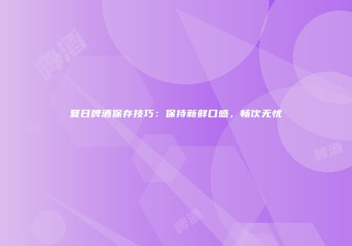 夏日啤酒保存技巧：保持新鲜口感，畅饮无忧