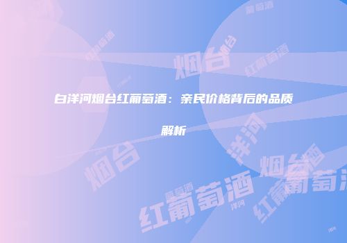 白洋河烟台红葡萄酒：亲民价格背后的品质解析