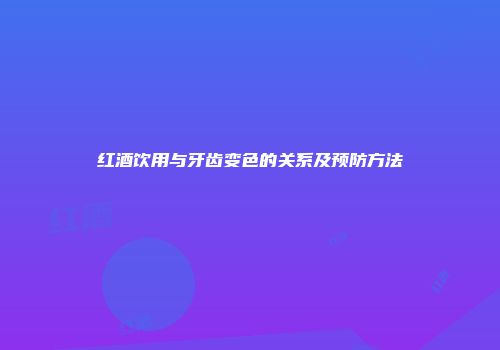 红酒饮用与牙齿变色的关系及预防方法