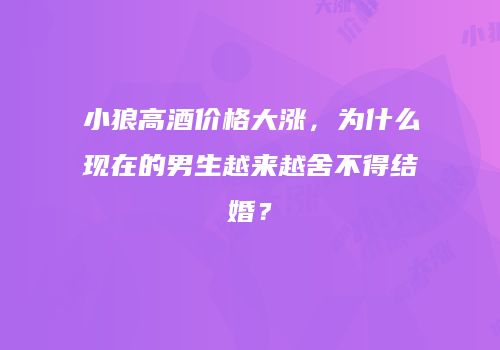 小狼高酒价格大涨，为什么现在的男生越来越舍不得结婚？