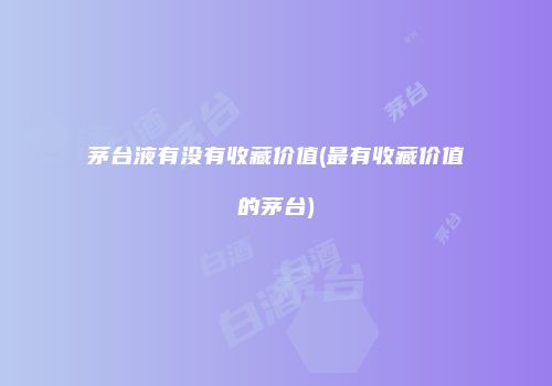 茅台液有没有收藏价值(最有收藏价值的茅台)