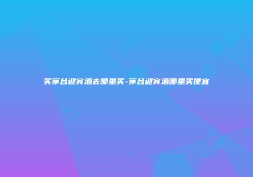 买茅台迎宾酒去哪里买-茅台迎宾酒哪里买便宜