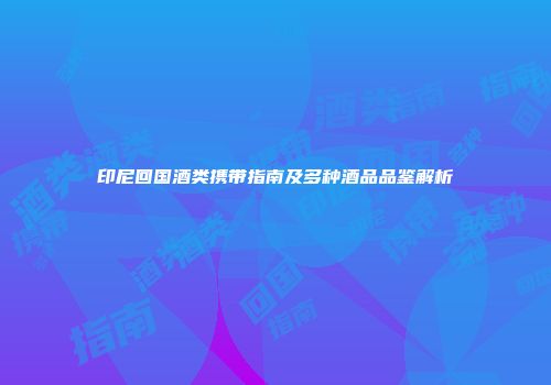 印尼回国酒类携带指南及多种酒品品鉴解析