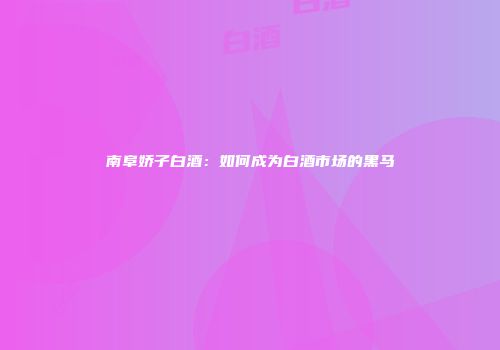 南阜娇子白酒：如何成为白酒市场的黑马