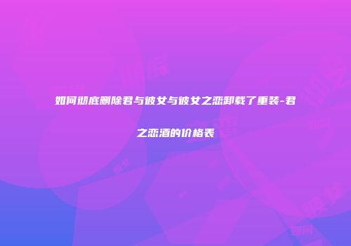 如何彻底删除君与彼女与彼女之恋卸载了重装-君之恋酒的价格表