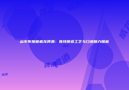 山东布加迪威龙啤酒：独特酿造工艺与口感魅力探析