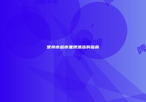 常州市超市黑啤酒选购指南