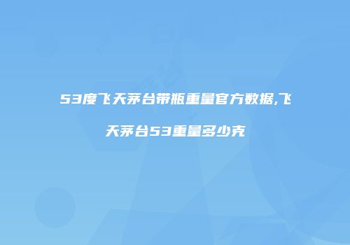 53度飞天茅台带瓶重量官方数据,飞天茅台53重量多少克
