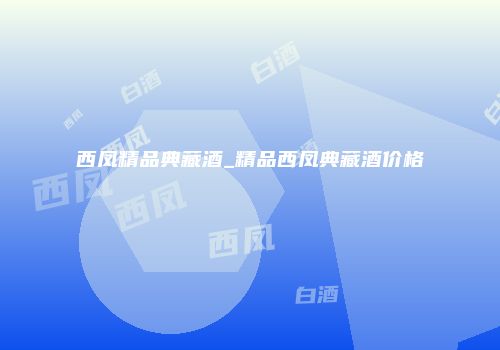 西凤精品典藏酒_精品西凤典藏酒价格