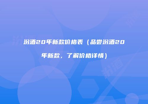 汾酒20年新款价格表（品尝汾酒20年新款，了解价格详情）
