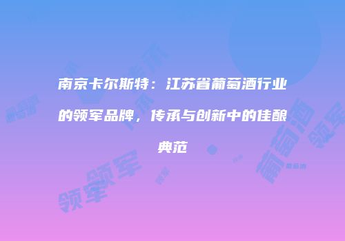 南京卡尔斯特：江苏省葡萄酒行业的领军品牌，传承与创新中的佳酿典范