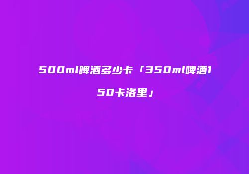 500ml啤酒多少卡「350ml啤酒150卡洛里」