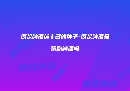 原浆啤酒前十名的牌子-原浆啤酒是精酿啤酒吗