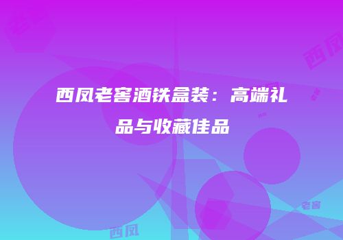 西凤老窖酒铁盒装：高端礼品与收藏佳品