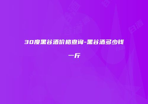 30度黑谷酒价格查询-黑谷酒多少钱一斤