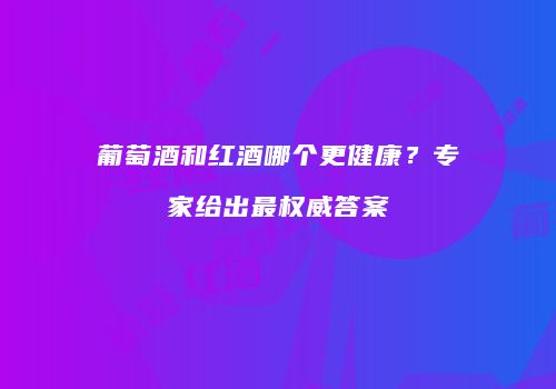 葡萄酒和红酒哪个更健康？专家给出最权威答案