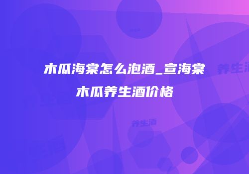 木瓜海棠怎么泡酒_宣海棠木瓜养生酒价格