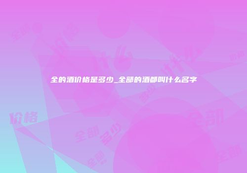 全的酒价格是多少_全部的酒都叫什么名字