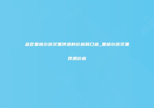 品尝黑格尔原浆黑啤酒的价格和口感_黑格尔原浆黑啤酒价格