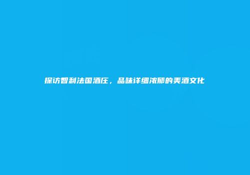 探访智利法国酒庄，品味详细浓郁的美酒文化