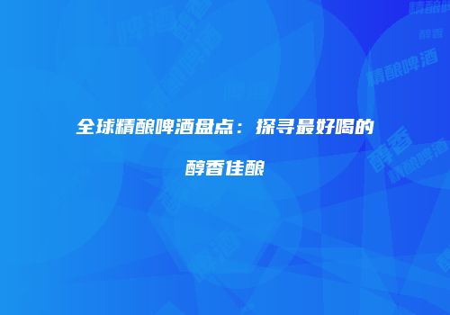 全球精酿啤酒盘点：探寻最好喝的醇香佳酿