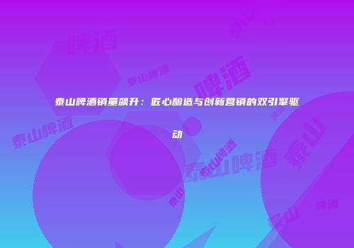 泰山啤酒销量飙升：匠心酿造与创新营销的双引擎驱动