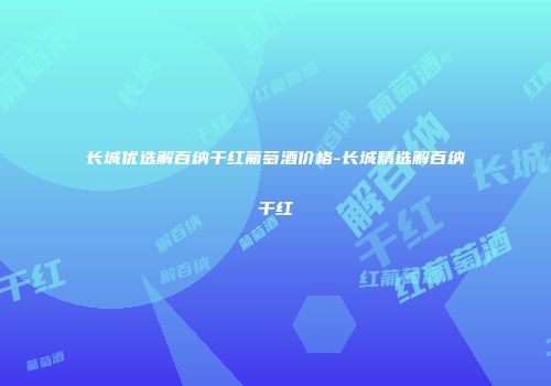 长城优选解百纳干红葡萄酒价格-长城精选解百纳干红
