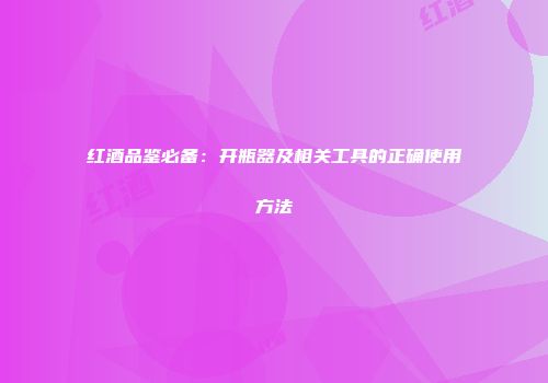 红酒品鉴必备：开瓶器及相关工具的正确使用方法