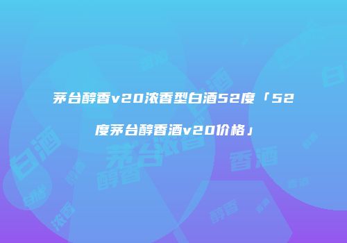 茅台醇香v20浓香型白酒52度「52度茅台醇香酒v20价格」