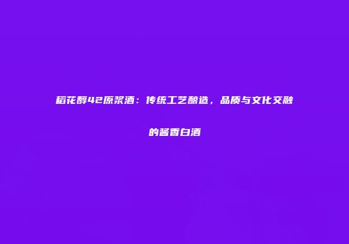 稻花醇42原浆酒：传统工艺酿造，品质与文化交融的酱香白酒