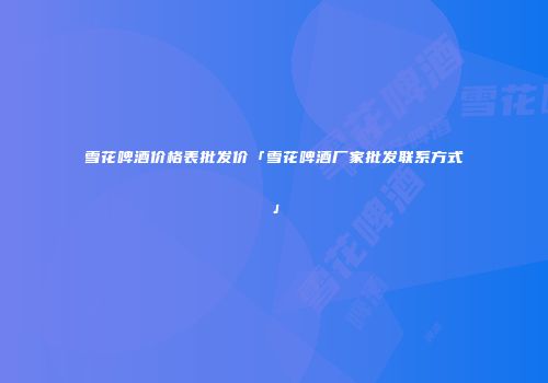 雪花啤酒价格表批发价「雪花啤酒厂家批发联系方式」