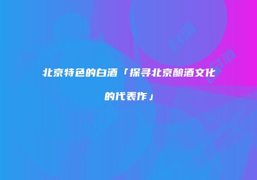 北京特色的白酒「探寻北京酿酒文化的代表作」