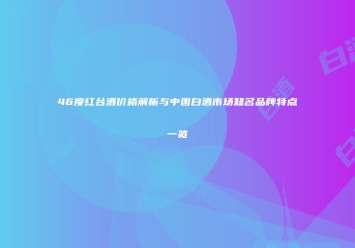 46度红台酒价格解析与中国白酒市场知名品牌特点一览