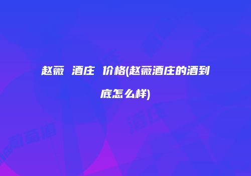 赵薇 酒庄 价格(赵薇酒庄的酒到底怎么样)