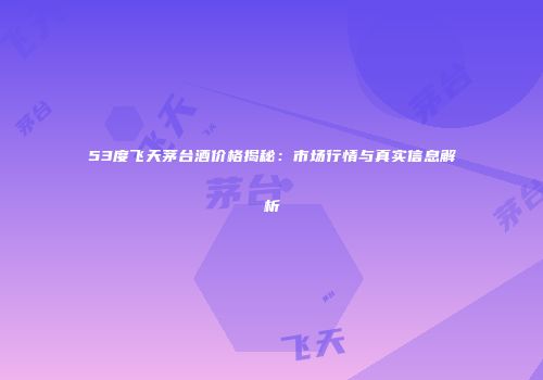 53度飞天茅台酒价格揭秘：市场行情与真实信息解析