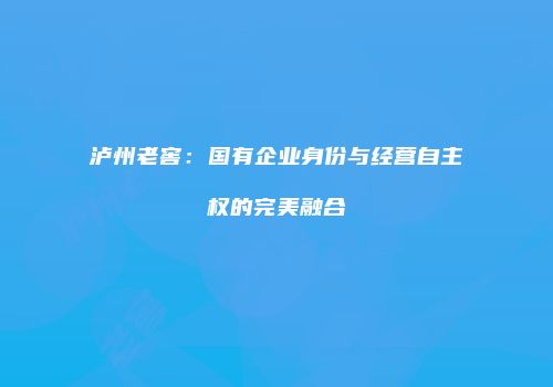 泸州老窖：国有企业身份与经营自主权的完美融合