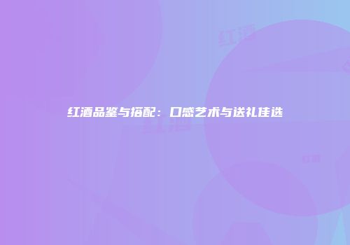 红酒品鉴与搭配：口感艺术与送礼佳选