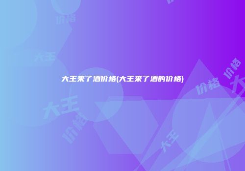 大王来了酒价格(大王来了酒的价格)