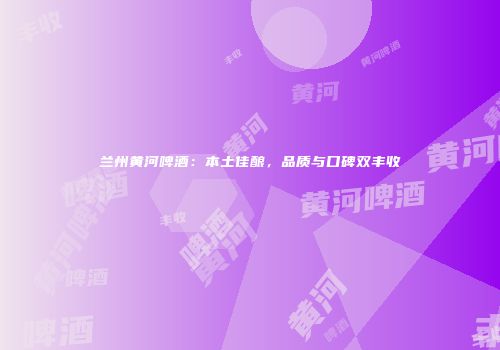 兰州黄河啤酒：本土佳酿，品质与口碑双丰收