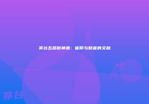 茅台五路财神酒：信仰与财富的交融