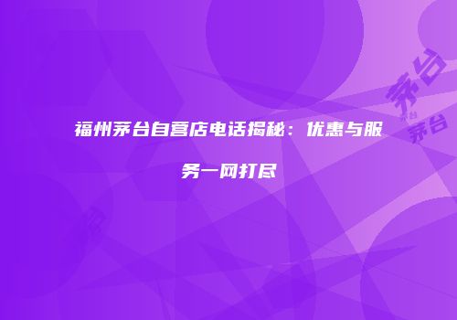 福州茅台自营店电话揭秘：优惠与服务一网打尽