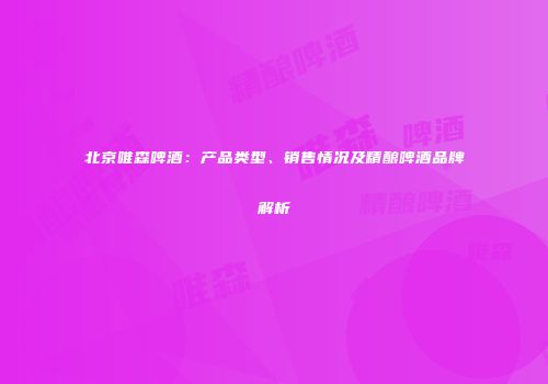 北京唯森啤酒：产品类型、销售情况及精酿啤酒品牌解析