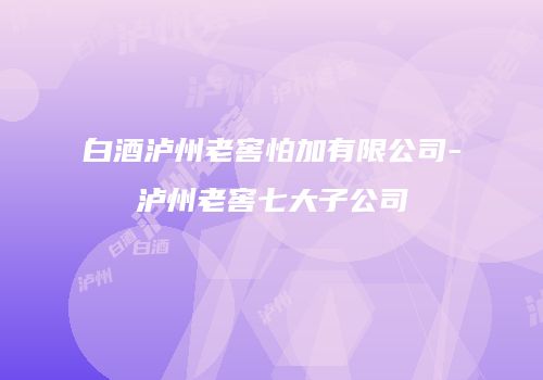 白酒泸州老窖怕加有限公司-泸州老窖七大子公司