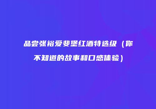 品尝张裕爱斐堡红酒特选级（你不知道的故事和口感体验）
