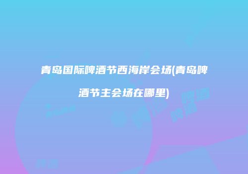 青岛国际啤酒节西海岸会场(青岛啤酒节主会场在哪里)