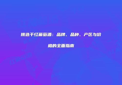 挑选干红葡萄酒：品牌、品种、产区与价格的全面指南