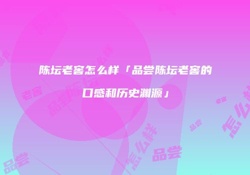 陈坛老窖怎么样「品尝陈坛老窖的口感和历史渊源」