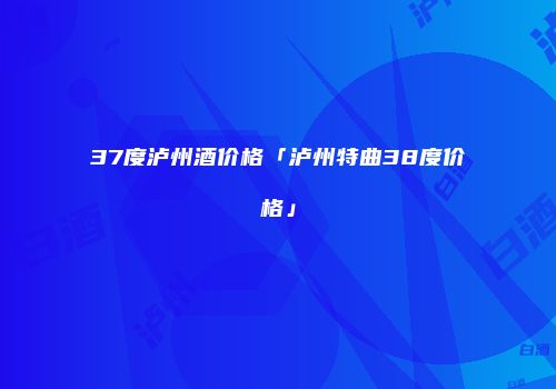 37度泸州酒价格「泸州特曲38度价格」