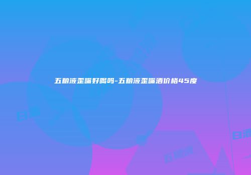 五粮液歪嘴好喝吗-五粮液歪嘴酒价格45度