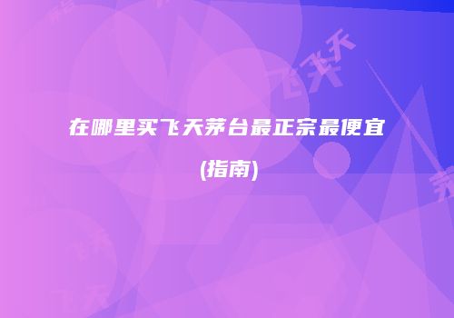 在哪里买飞天茅台最正宗最便宜(指南)